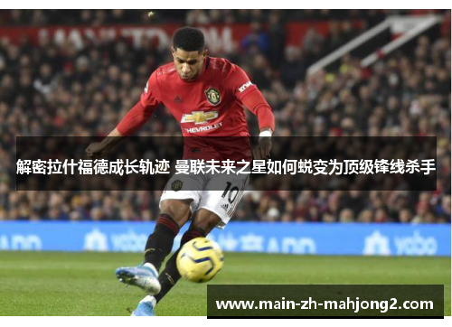 解密拉什福德成长轨迹 曼联未来之星如何蜕变为顶级锋线杀手