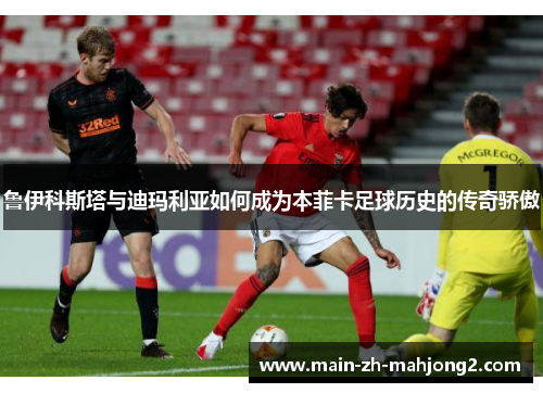 鲁伊科斯塔与迪玛利亚如何成为本菲卡足球历史的传奇骄傲 鲁伊科斯塔与迪玛利亚如何成为本菲卡足球历史的传奇骄傲