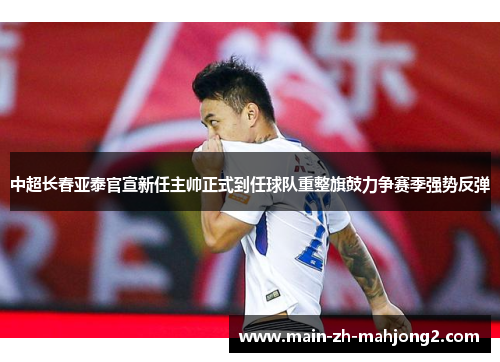 中超长春亚泰官宣新任主帅正式到任球队重整旗鼓力争赛季强势反弹